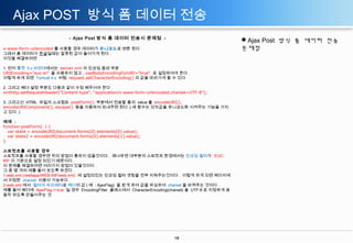 Ajax POST 방식 폼 데이터 전송
- Ajax Post 방식 폼 데이터 전송시 문제점 -

Ajax Post 방식 폼 데이터 전송
문제점

x-www-form-urlencoded 를 사용할 경우 데이터가 유니코드로 변환 된다 .
그래서 폼 데이터가 한글일때는 잘못된 값이 들어가게 된다 .
이것을 해결하려면
1. 먼저 톰캣 5.x 버젼대에서는 server.xml 의 인코딩 옵션 부분
URIEncoding="euc-kr" 을 사용하지 않고 , useBodyEncodingForURI="true“ 로 설정하여야 한다 .
이렇게 하게 되면 Tomcat 4.x 처럼 request.setCharacterEncoding() 의 값을 따라가게 할 수 있다 .
2. 그리고 헤더 설정 부분도 다음과 같이 수정 해주어야 한다 .
xmlhttp.setRequestHeader("Content-type", "application/x-www-form-urlencoded;charset=UTF-8");
3. 그리고선 HTML 파일의 스크립트 postForm() 부분에서 전송할 폼의 value 를 encodeURI(),
encodeURIComponent(), escape() 등을 이용하여 보내주면 된다 .( 세 함수는 인자값을 유니코드화 시켜주는 기능을 가지
고 있다 .)
예제 :
function postForm( ) {
var state = encodeURI(document.forms[0].elements[0].value);
var state2 = encodeURI(document.forms[0].elements[1].value);
}
스트럿츠를 사용할 경우
스트럿츠를 사용할 경우엔 위의 방법이 통하지 않을것이다 . 왜냐하면 대부분의 스트럿츠 환경에서는 인코딩 필터가 ‘ EUCKR’ 이 기본으로 설정 되있기 때문이다 .
이 문제를 해결하려면 여러가지 방법이 있을것이다 .
그 중 몇 개의 예를 들어 보도록 하겠다 .
1.web.xml (/webapp/WEB-INF/web.xml) 에 설정되있는 인코딩 필터 셋팅을 전부 지워주는것이다 . 이렇게 하게 되면 페이지에
서 지정한 charset 이용이 가능하다 .
2.web.xml 에서 필터의 파라메터로 헤더의 값 ( 예 : AjaxFlag) 을 받게 하여 값을 파싱하여 charset 을 바꿔주는 것이다 .
예를 들어 헤더에 AjaxFlag = true 일 경우 EncodingFilter 클래스에서 CharacterEncoding(charset) 을 UTF-8 로 지정하게 끔
동작 하도록 만들어주는 것

16

 