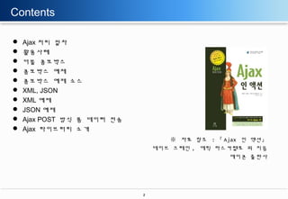 Contents











Ajax 처리 절차
활용사례
더블 콤보박스
콤보박스 예제
콤보박스 예제 소스
XML, JSON
XML 예제
JSON 예제
Ajax POST 방식 폼 데이터 전송
Ajax 라이브러리 소개
※ 자료 참조 : 『 Ajax 인 액션』
데이브 크레인 , 에릭 파스카렐로 외 지음
에이콘 출판사

2

 