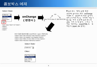 콤보박스 예제
onChange
( 변경시 )

서버

State 박스의 Value 전 옵션 데이터 전송
송

<span class="elem" id="cities">
<select>
</select>
</span>

서버가 전송한 옵션데이터를 innerHTML 로 <span> 부분에 삽입
<option value='San Francisco'>San Francisco</option>
<option value='Los Angeles'>Los Angeles</option>
<option value='Web 2.0 City'>Web 2.0 City</option>
<option value='barcamp'>BarCamp</option>

6

콤보박스 예제 실행 화면
첫번째 콤보박스에서 onChange
이벤트가 발생하게 되면 클라이
언트 ( 브라우저 ) 는 서버와 비동기
통신을 하여 두번째 콤보박스의
값을 가져 오게 된다 . 그리고 가
져온 데이터는 innerHTML 로 뿌
려준다 .(span, div 영역 )

 