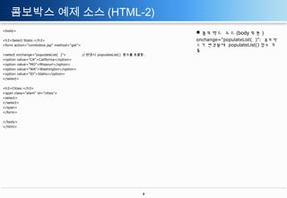 콤보박스 예제 소스 (HTML-2)
<body>

콤보박스 소스 (body 부분 )

<h3>Select State:</h3>
<form action="combobox.jsp" method="get">

onchange="populateList( )”: 콤보박
스가 변경될때 populateList() 함수 호
출

<select onchange="populateList( )">
<option value="CA">California</option>
<option value="MO">Missouri</option>
<option value="WA">Washington</option>
<option value="ID">Idaho</option>
</select>

// 변경시 populateList() 함수를 호출함 .

<h3>Cities:</h3>
<span class="elem" id="cities">
<select>
</select>
</span>
</form>
</body>
</html>

8

 