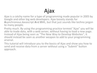 Ajax
Ajax is a catchy name for a type of programming made popular in 2005 by
Google and other big web developers. Ajax loosely stands for
Asynchronous Javascript And XML, but that just sounds like techno jargon
to many people.
Pretty much. By using the programming practice termed "Ajax" you will be
able to trade data, with a web server, without having to load a new page.
Instead of Ajax being seen as "The New Way to Develop Websites", it
should instead be seen as another weapon to add to your programming
arsenal.
This tutorial will introduce you to the basics of Ajax and show you how to
send and receive data from a server without using a "Submit" button
approach.