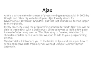 Ajax
Ajax is a catchy name for a type of programming made popular in 2005 by
Google and other big web developers. Ajax loosely stands for
Asynchronous Javascript And XML, but that just sounds like techno jargon
to many people.
Pretty much. By using the programming practice termed "Ajax" you will be
able to trade data, with a web server, without having to load a new page.
Instead of Ajax being seen as "The New Way to Develop Websites", it
should instead be seen as another weapon to add to your programming
arsenal.
This tutorial will introduce you to the basics of Ajax and show you how to
send and receive data from a server without using a "Submit" button
approach.

 