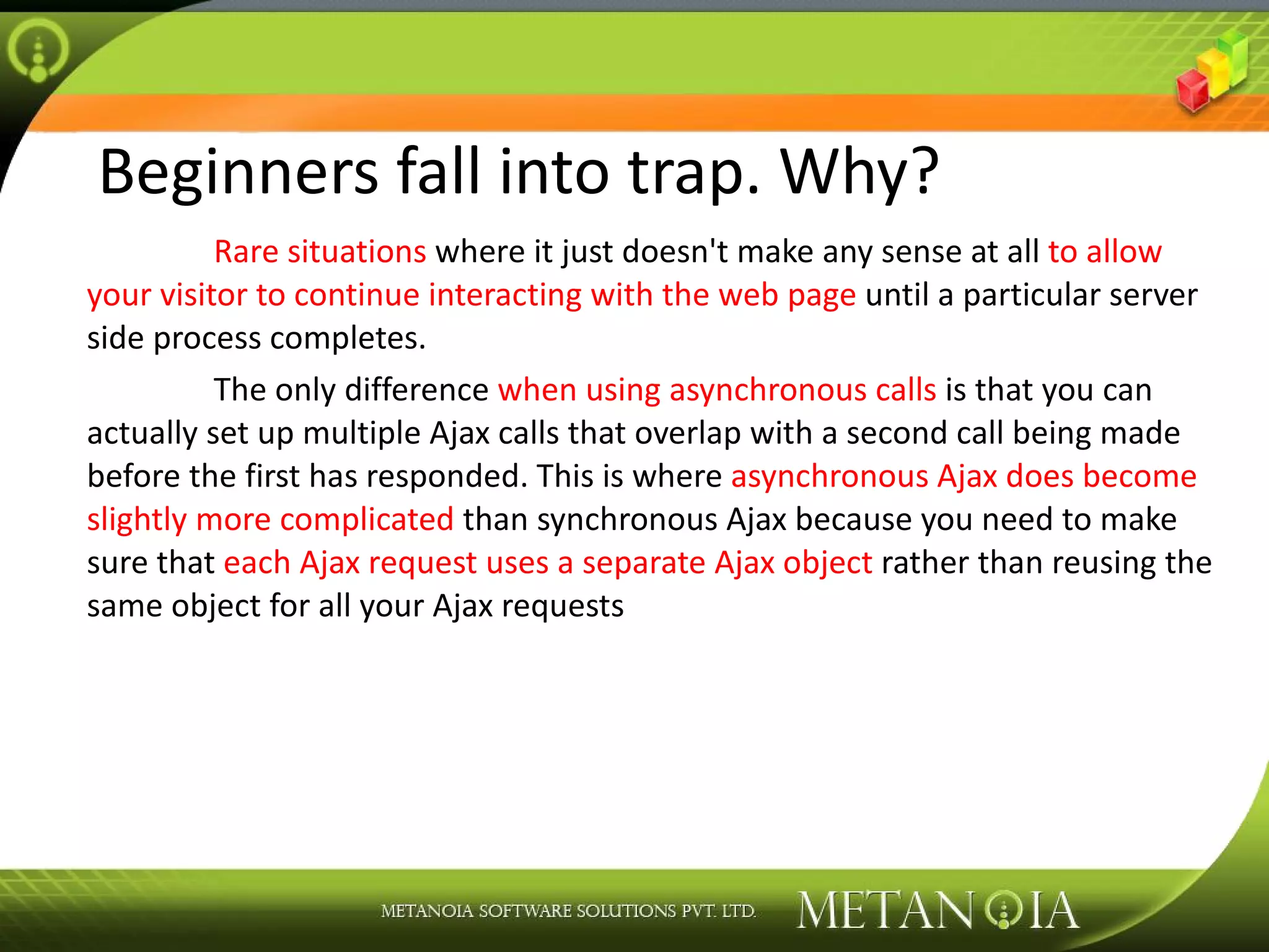 Beginners fall into trap. Why? Rare situations where it just doesn't make any sense at all to allow your visitor to continue interacting with the web page until a particular server side process completes. The only difference when using asynchronous calls is that you can actually set up multiple Ajax calls that overlap with a second call being made before the first has responded. This is where asynchronous Ajax does become slightly more complicated than synchronous Ajax because you need to make sure that each Ajax request uses a separate Ajax object rather than reusing the same object for all your Ajax requests 