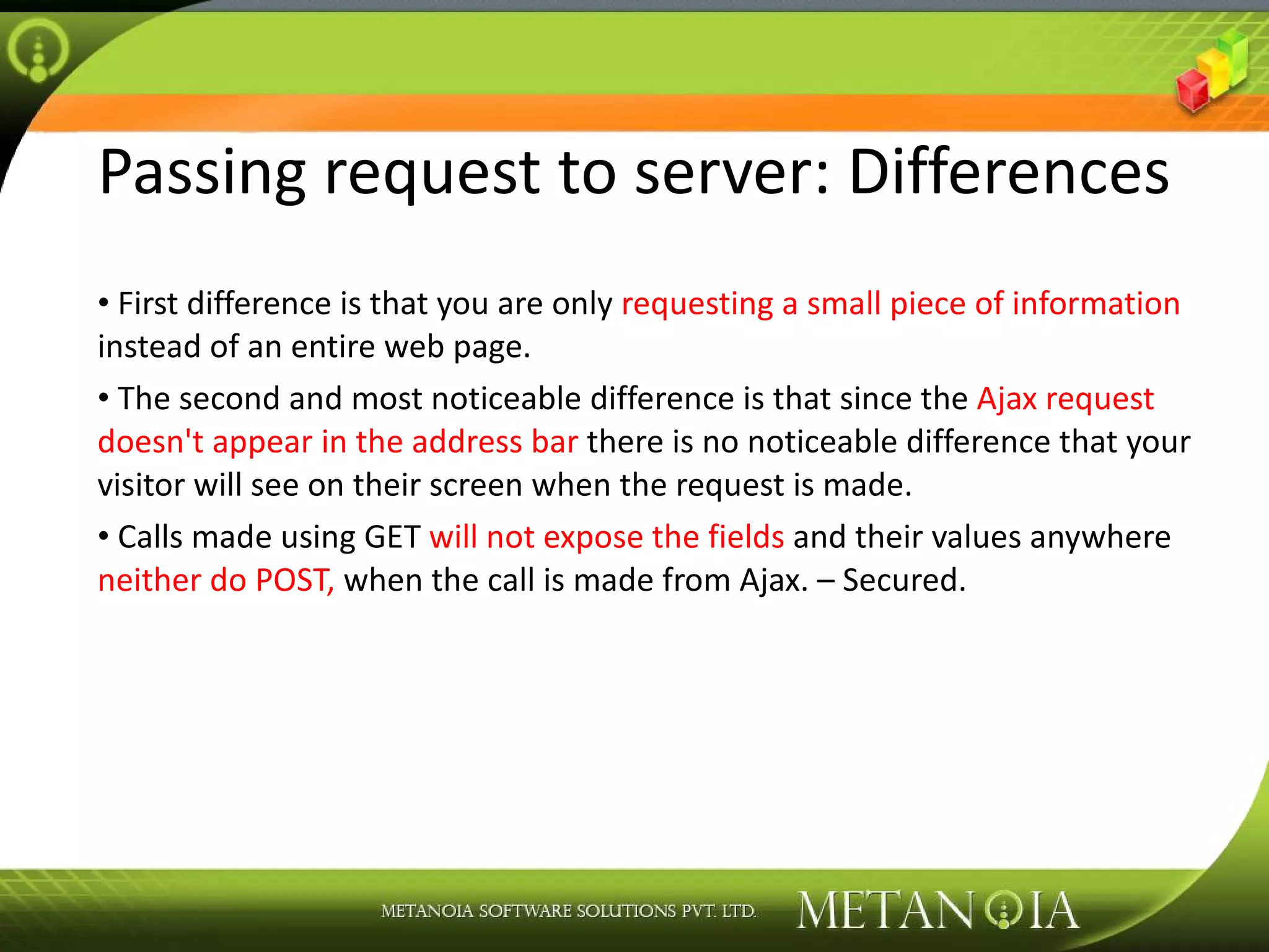 Passing request to server: Differences First difference is that you are only requesting a small piece of information instead of an entire web page. The second and most noticeable difference is that since the Ajax request doesn't appear in the address bar there is no noticeable difference that your visitor will see on their screen when the request is made. Calls made using GET will not expose the fields and their values anywhere neither do POST, when the call is made from Ajax. – Secured. 