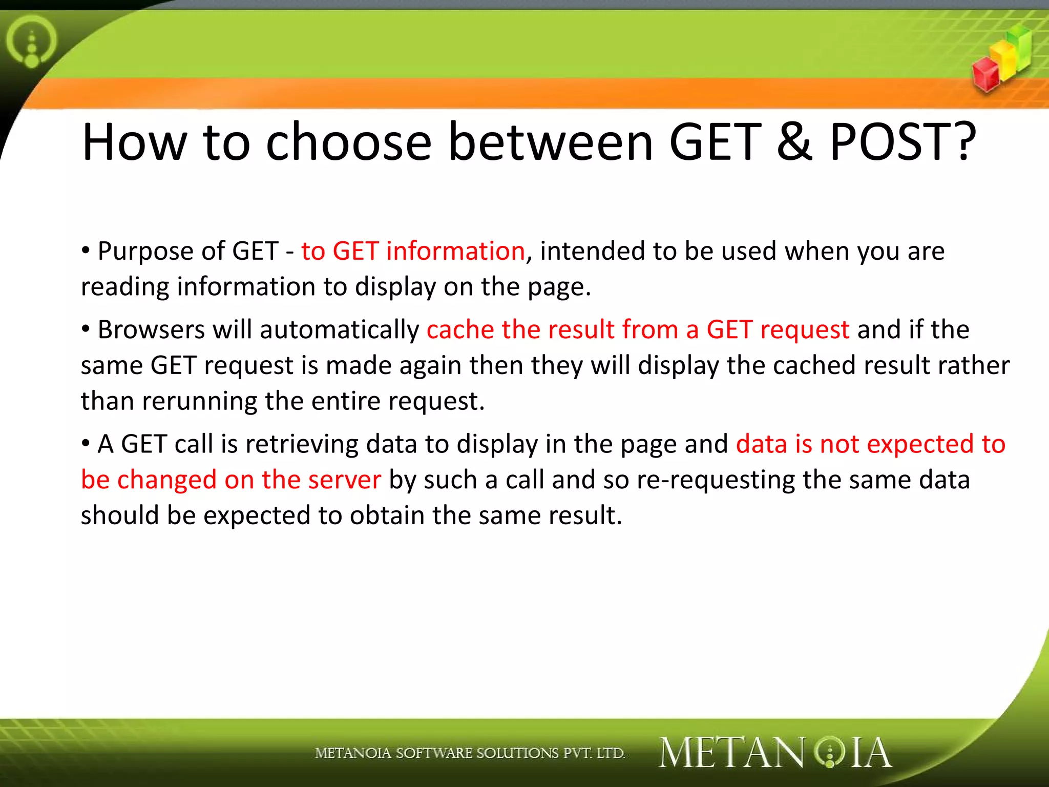 How to choose between GET & POST? Purpose of GET - to GET information , intended to be used when you are reading information to display on the page. Browsers will automatically cache the result from a GET request and if the same GET request is made again then they will display the cached result rather than rerunning the entire request. A GET call is retrieving data to display in the page and data is not expected to be changed on the server by such a call and so re-requesting the same data should be expected to obtain the same result. 
