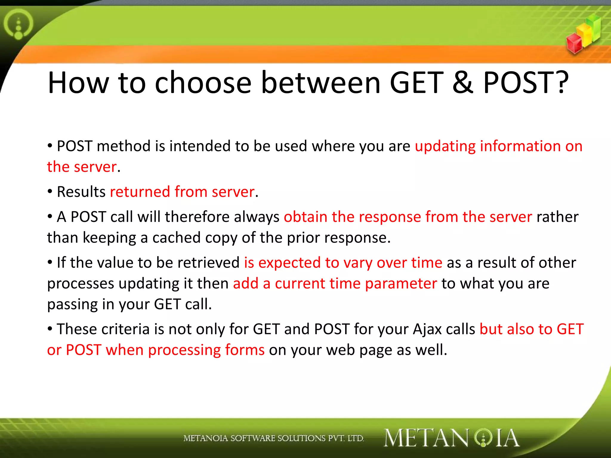 How to choose between GET & POST? POST method is intended to be used where you are updating information on the server . Results returned from server . A POST call will therefore always obtain the response from the server rather than keeping a cached copy of the prior response. If the value to be retrieved is expected to vary over time as a result of other processes updating it then add a current time parameter to what you are passing in your GET call. These criteria is not only for GET and POST for your Ajax calls but also to GET or POST when processing forms on your web page as well. 