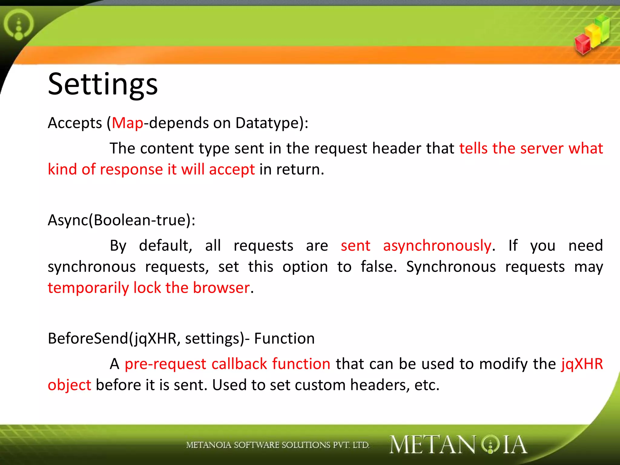 Settings Accepts ( Map -depends on Datatype): The content type sent in the request header that tells the server what kind of response it will accept in return. Async(Boolean-true): By default, all requests are sent asynchronously . If you need synchronous requests, set this option to false. Synchronous requests may temporarily lock the browser . BeforeSend(jqXHR, settings)- Function A pre-request callback function that can be used to modify the jqXHR object before it is sent. Used to set custom headers, etc. 