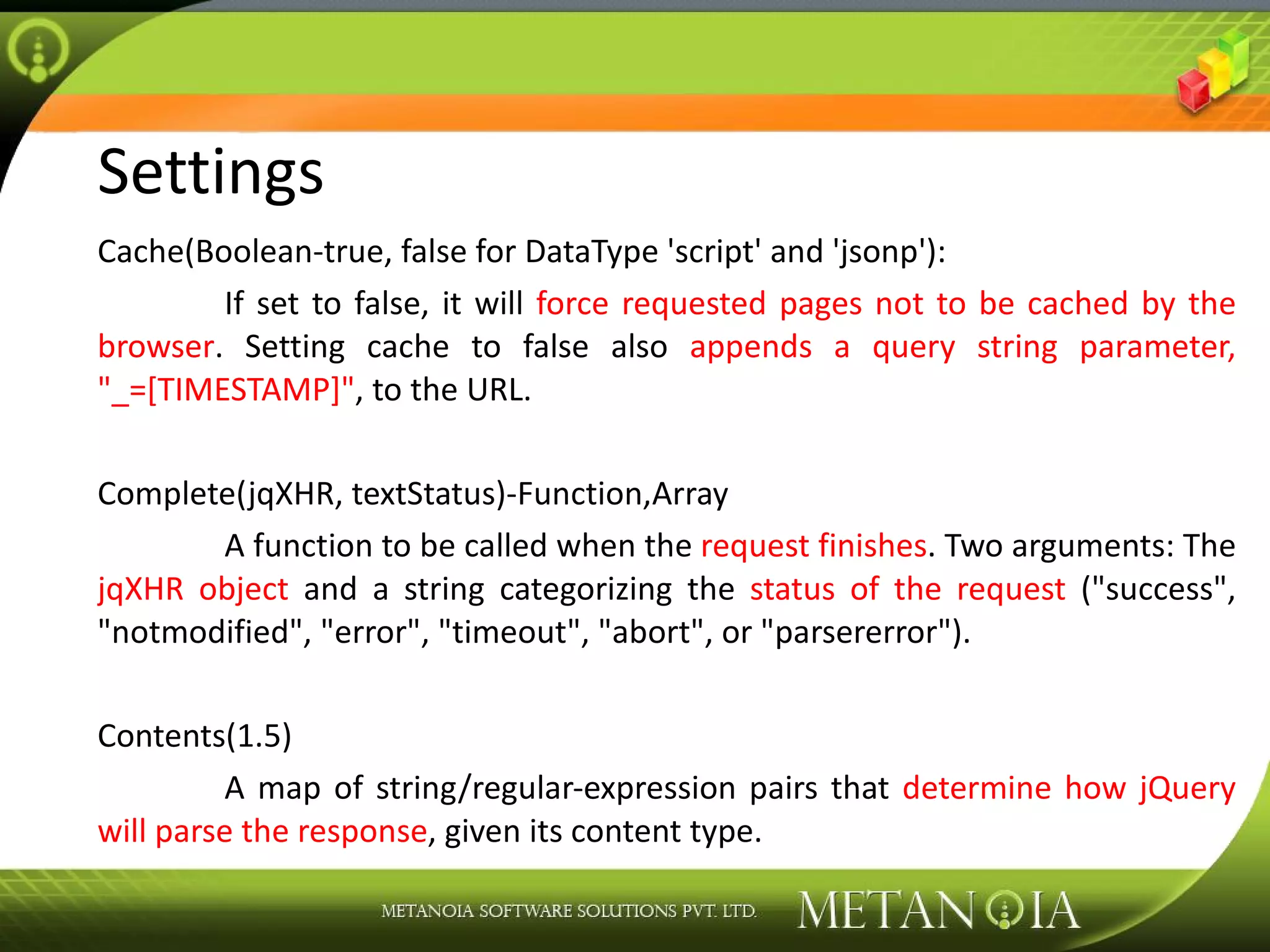 Settings Cache(Boolean-true, false for DataType 'script' and 'jsonp'): If set to false, it will force requested pages not to be cached by the browser . Setting cache to false also appends a query string parameter, &quot;_=[TIMESTAMP]&quot; , to the URL. Complete(jqXHR, textStatus)-Function,Array A function to be called when the request finishes . Two arguments: The jqXHR object and a string categorizing the status of the request (&quot;success&quot;, &quot;notmodified&quot;, &quot;error&quot;, &quot;timeout&quot;, &quot;abort&quot;, or &quot;parsererror&quot;). Contents(1.5) A map of string/regular-expression pairs that determine how jQuery will parse the response , given its content type. 