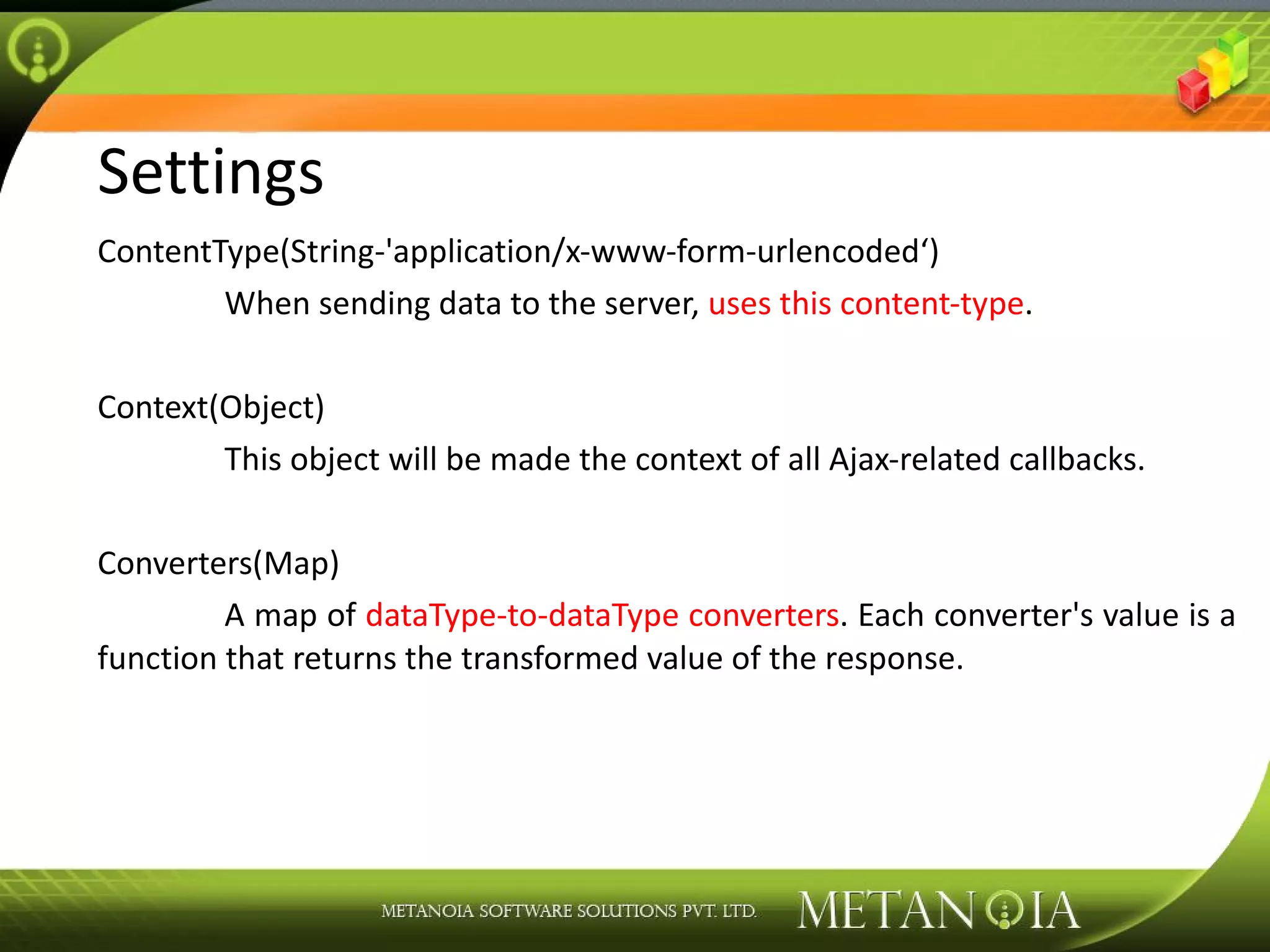 Settings ContentType(String-'application/x-www-form-urlencoded‘) When sending data to the server, uses this content-type . Context(Object) This object will be made the context of all Ajax-related callbacks. Converters(Map) A map of dataType-to-dataType converters . Each converter's value is a function that returns the transformed value of the response. 