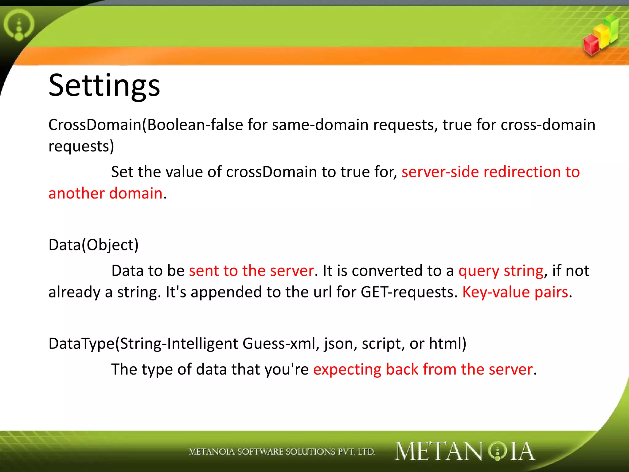 Settings CrossDomain(Boolean-false for same-domain requests, true for cross-domain requests) Set the value of crossDomain to true for, server-side redirection to another domain . Data(Object) Data to be sent to the server . It is converted to a query string , if not already a string. It's appended to the url for GET-requests. Key-value pairs . DataType(String-Intelligent Guess-xml, json, script, or html) The type of data that you're expecting back from the server . 