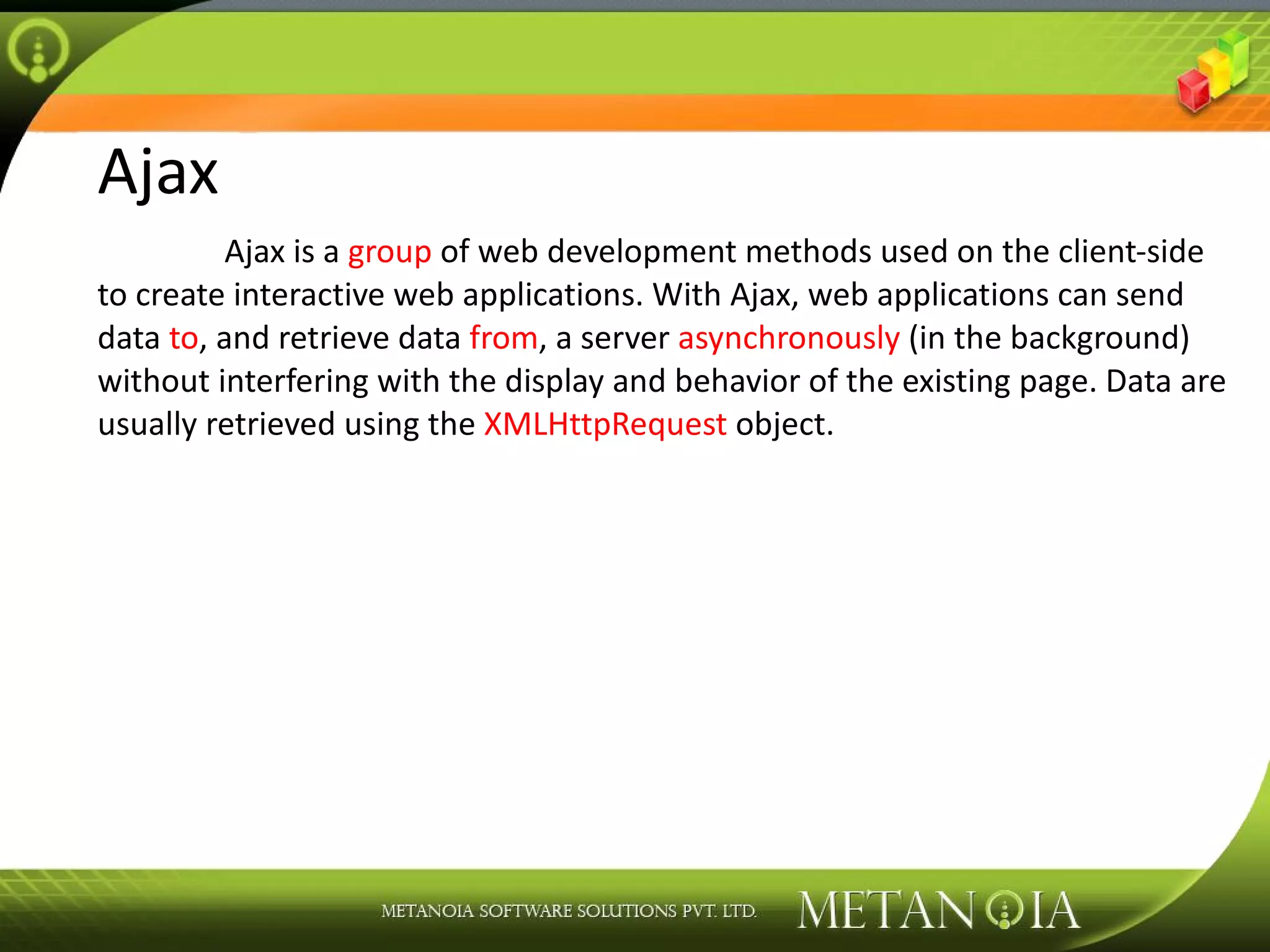 Ajax Ajax is a group of web development methods used on the client-side to create interactive web applications. With Ajax, web applications can send data to , and retrieve data from , a server asynchronously (in the background) without interfering with the display and behavior of the existing page. Data are usually retrieved using the XMLHttpRequest object. 