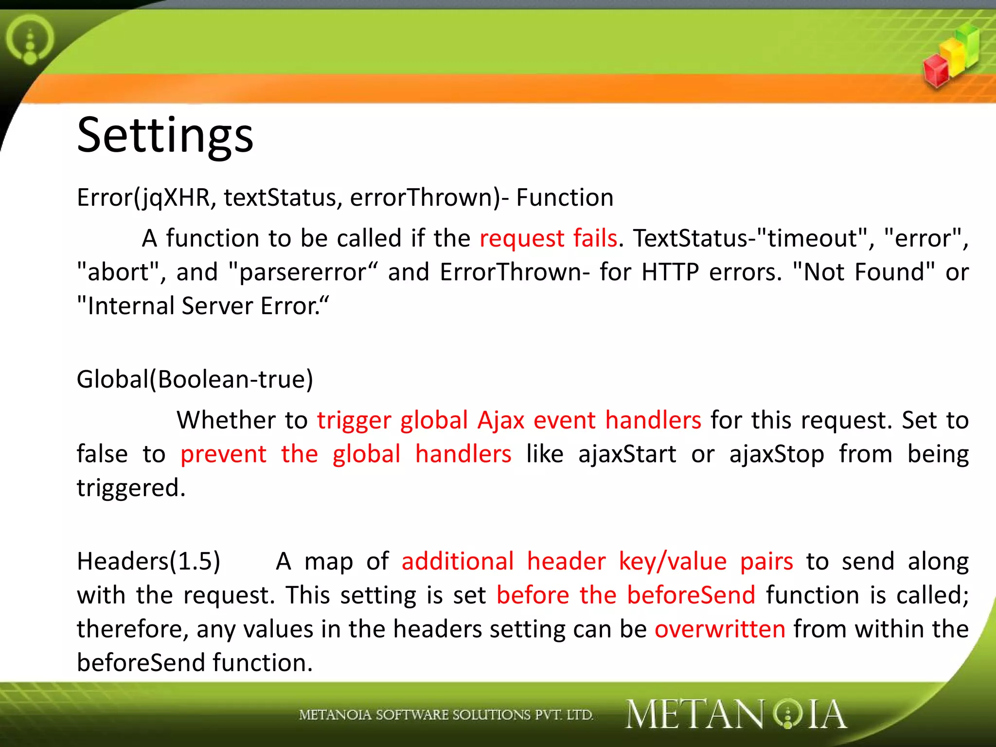 Settings Error(jqXHR, textStatus, errorThrown)- Function A function to be called if the request fails . TextStatus-&quot;timeout&quot;, &quot;error&quot;, &quot;abort&quot;, and &quot;parsererror“ and ErrorThrown- for HTTP errors. &quot;Not Found&quot; or &quot;Internal Server Error.“ Global(Boolean-true) Whether to trigger global Ajax event handlers for this request. Set to false to prevent the global handlers like ajaxStart or ajaxStop from being triggered. Headers(1.5) A map of additional header key/value pairs to send along with the request. This setting is set before the beforeSend function is called; therefore, any values in the headers setting can be overwritten from within the beforeSend function. 