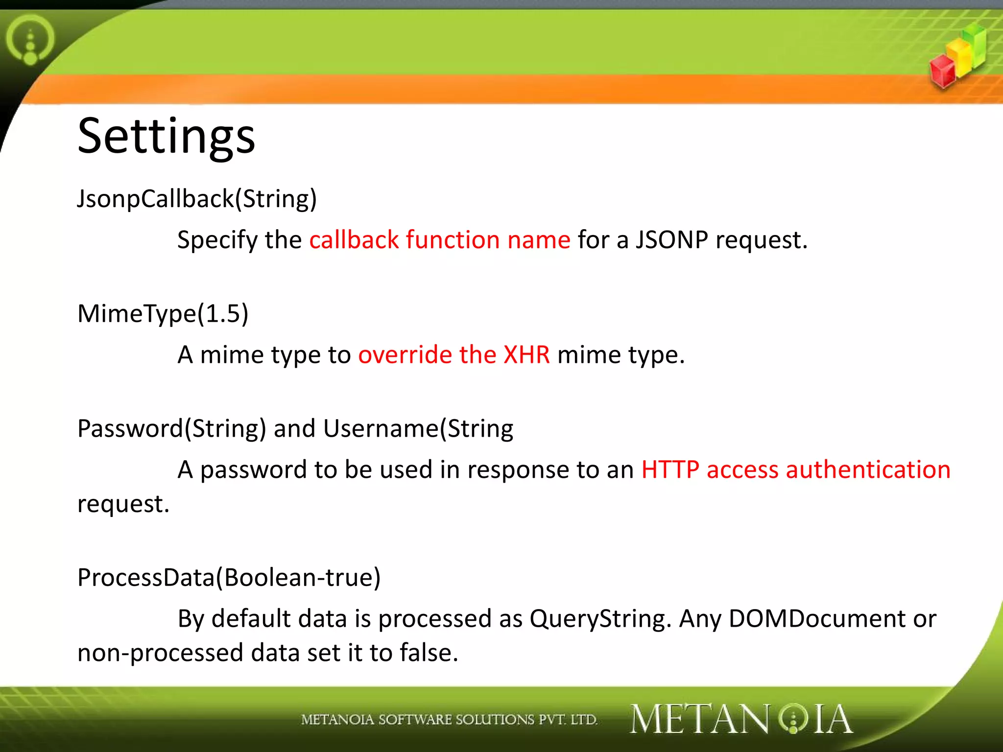 Settings JsonpCallback(String) Specify the callback function name for a JSONP request. MimeType(1.5) A mime type to override the XHR mime type. Password(String) and Username(String A password to be used in response to an HTTP access authentication request. ProcessData(Boolean-true) By default data is processed as QueryString. Any DOMDocument or non-processed data set it to false. 