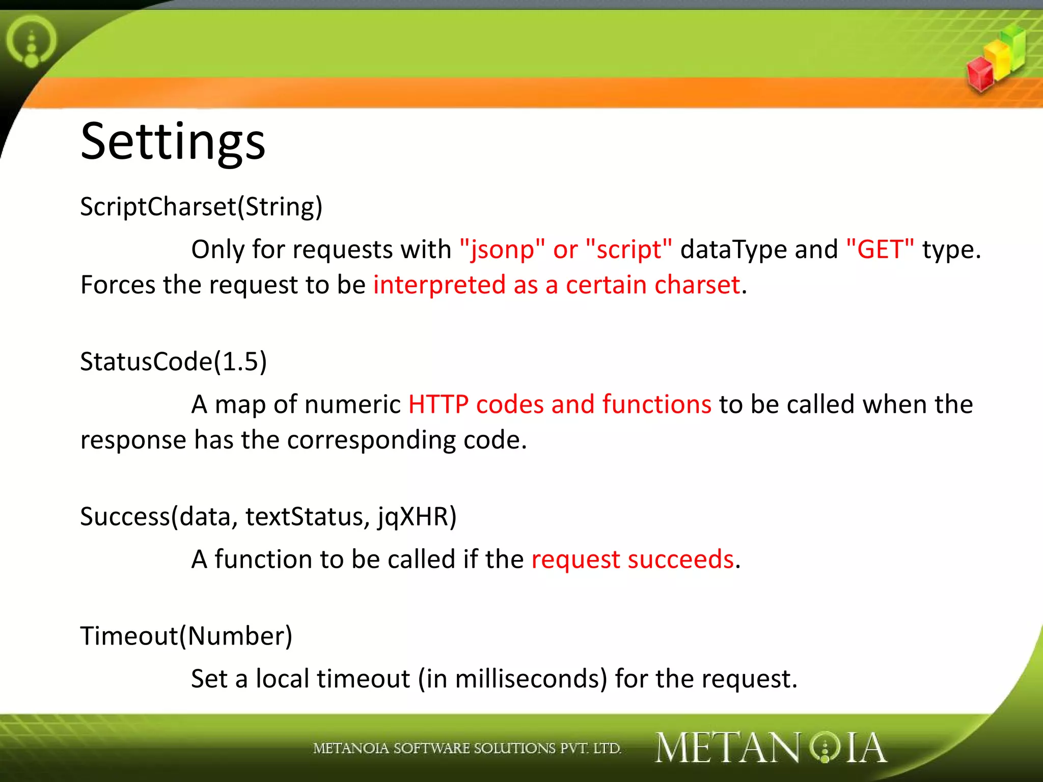 Settings ScriptCharset(String) Only for requests with &quot;jsonp&quot; or &quot;script&quot; dataType and &quot;GET&quot; type. Forces the request to be interpreted as a certain charset . StatusCode(1.5) A map of numeric HTTP codes and functions to be called when the response has the corresponding code. Success(data, textStatus, jqXHR) A function to be called if the request succeeds . Timeout(Number) Set a local timeout (in milliseconds) for the request. 