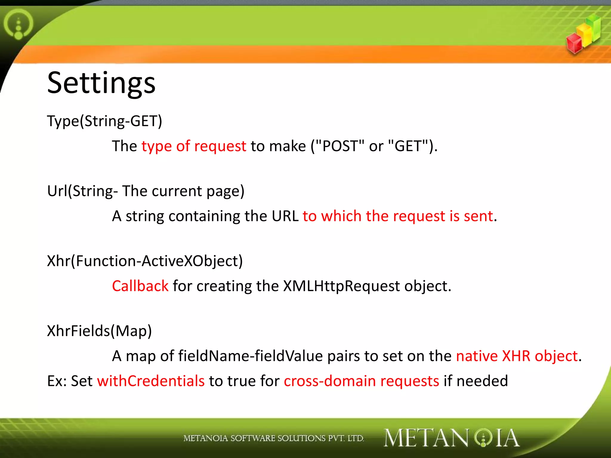 Settings Type(String-GET) The type of request to make (&quot;POST&quot; or &quot;GET&quot;). Url(String- The current page) A string containing the URL to which the request is sent . Xhr(Function-ActiveXObject) Callback for creating the XMLHttpRequest object. XhrFields(Map) A map of fieldName-fieldValue pairs to set on the native XHR object . Ex: Set withCredentials to true for cross-domain requests if needed 