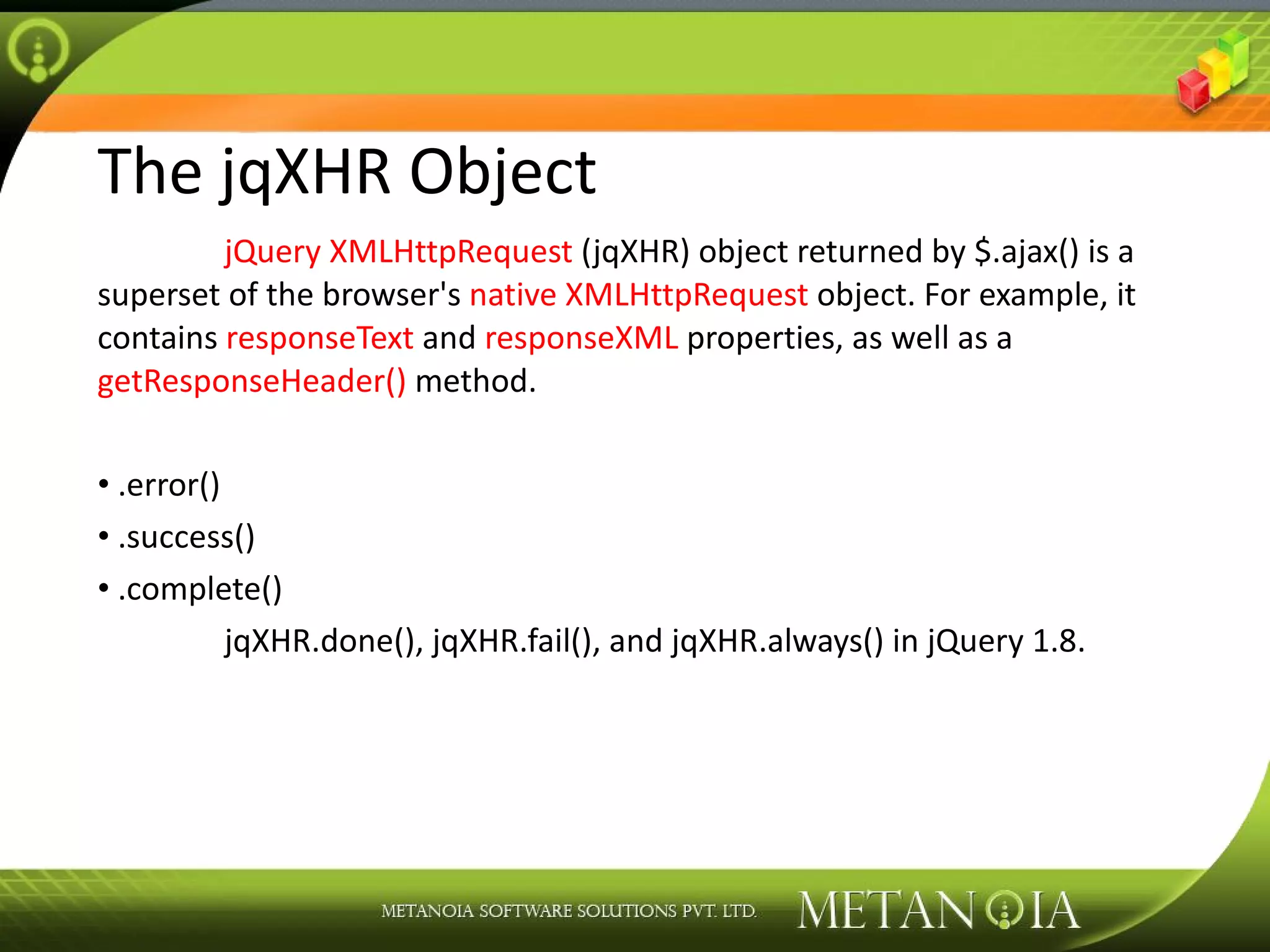 The jqXHR Object jQuery XMLHttpRequest (jqXHR) object returned by $.ajax() is a superset of the browser's native XMLHttpRequest object. For example, it contains responseText and responseXML properties, as well as a getResponseHeader() method. .error() .success() .complete() jqXHR.done(), jqXHR.fail(), and jqXHR.always() in jQuery 1.8. 