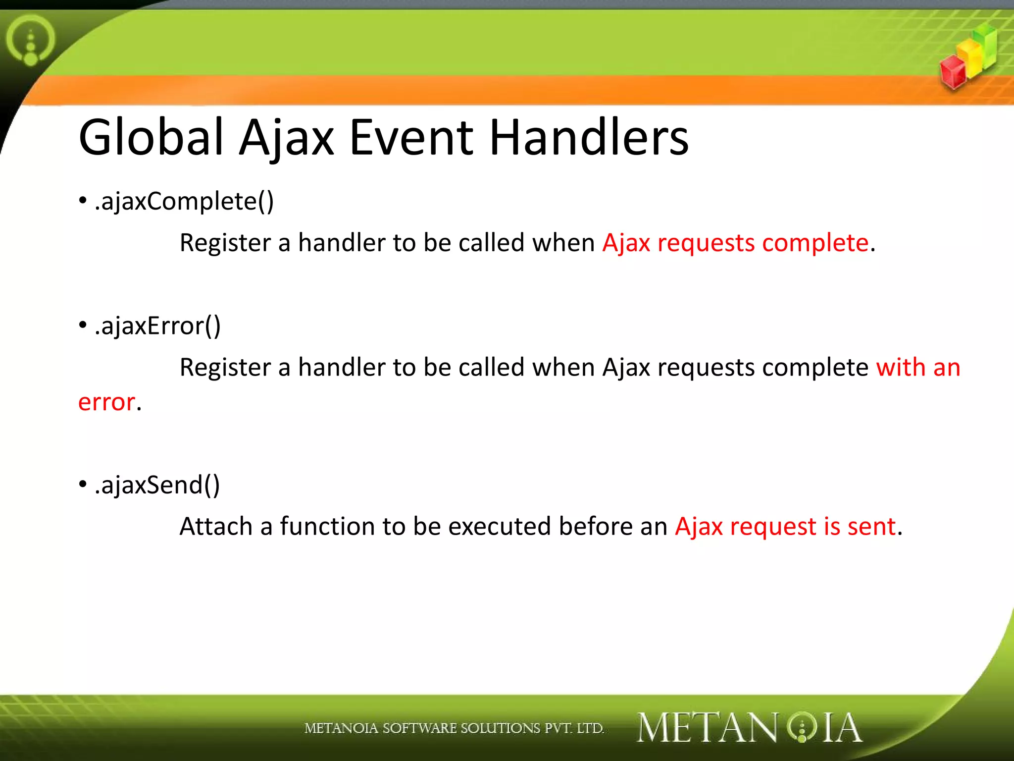 Global Ajax Event Handlers .ajaxComplete() Register a handler to be called when Ajax requests complete . .ajaxError() Register a handler to be called when Ajax requests complete with an error . .ajaxSend() Attach a function to be executed before an Ajax request is sent . 