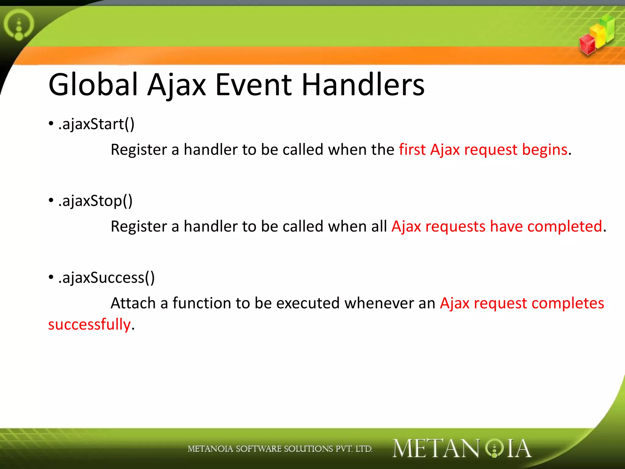 Global Ajax Event Handlers .ajaxStart() Register a handler to be called when the first Ajax request begins . .ajaxStop() Register a handler to be called when all Ajax requests have completed . .ajaxSuccess() Attach a function to be executed whenever an Ajax request completes successfully . 