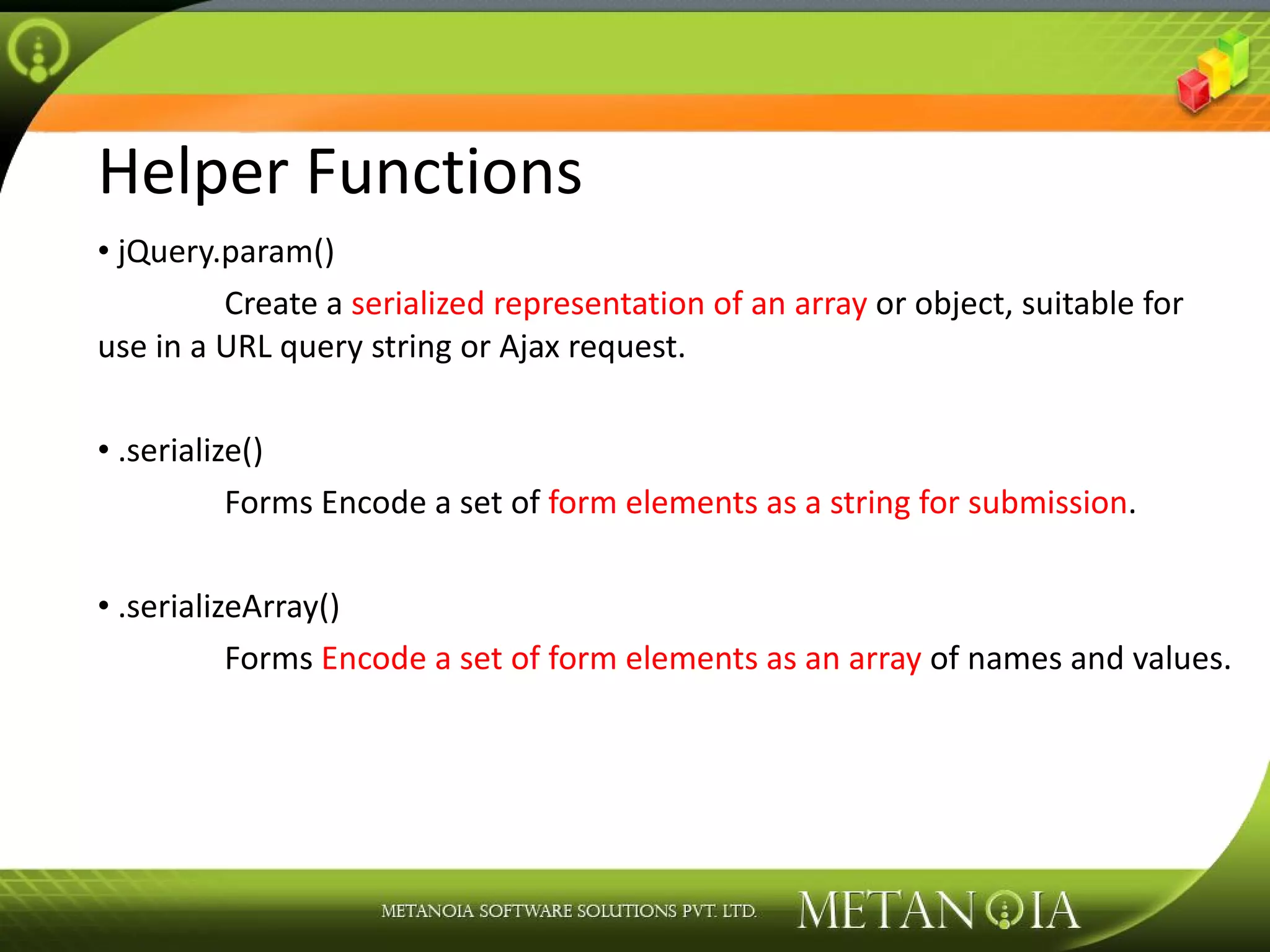 Helper Functions jQuery.param() Create a serialized representation of an array or object, suitable for use in a URL query string or Ajax request. .serialize() Forms Encode a set of form elements as a string for submission . .serializeArray() Forms Encode a set of form elements as an array of names and values. 