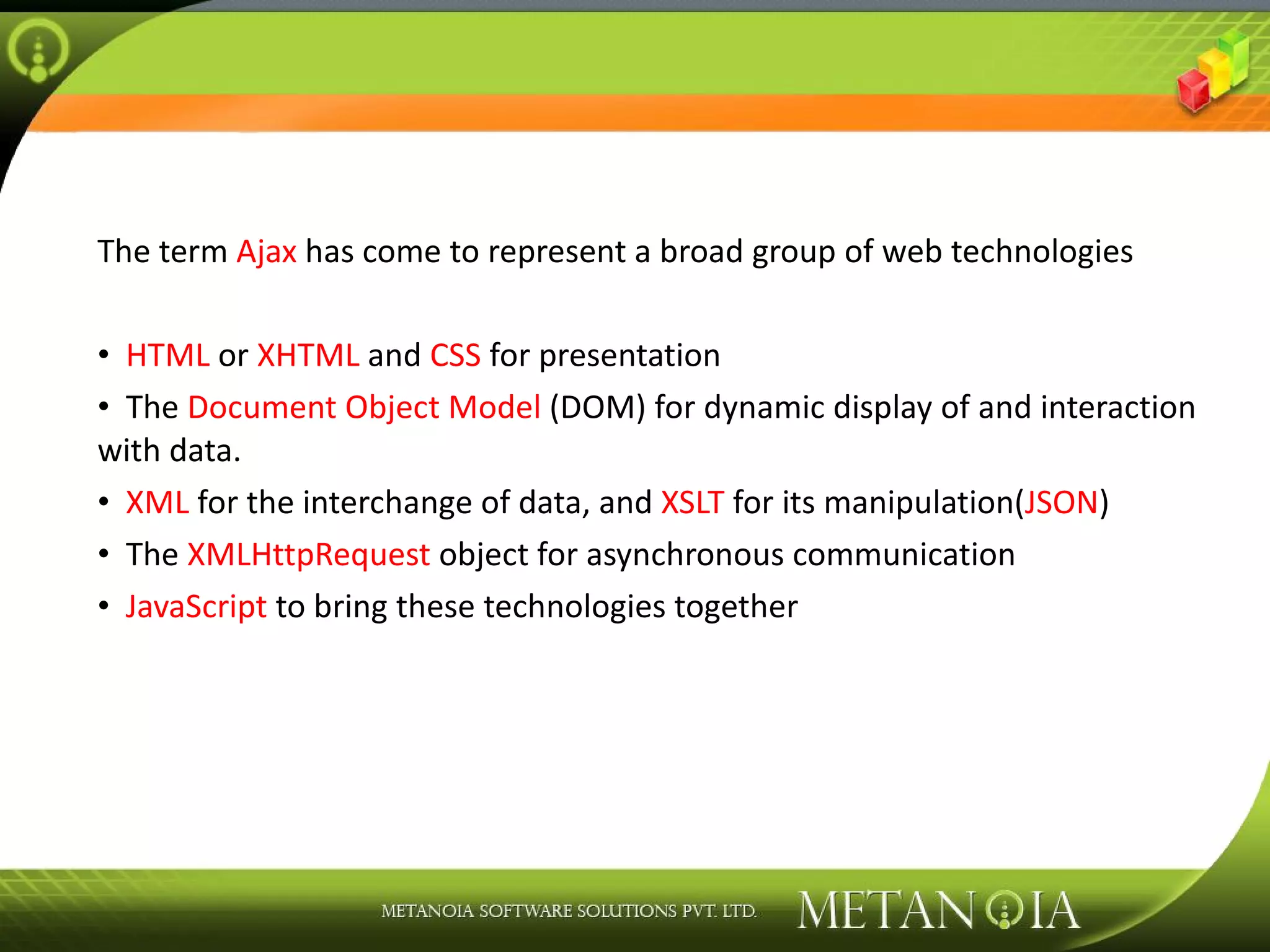 The term Ajax has come to represent a broad group of web technologies HTML or XHTML and CSS for presentation The Document Object Model (DOM) for dynamic display of and interaction with data. XML for the interchange of data, and XSLT for its manipulation( JSON ) The XMLHttpRequest object for asynchronous communication JavaScript to bring these technologies together 