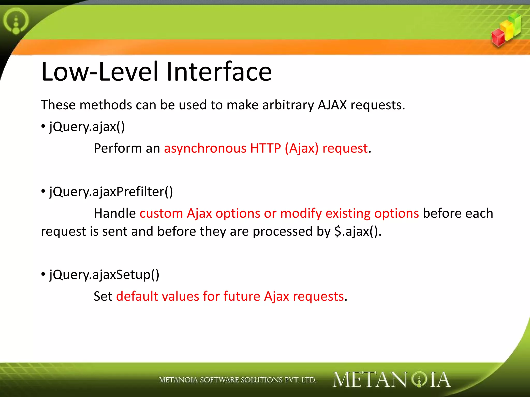 Low-Level Interface These methods can be used to make arbitrary AJAX requests. jQuery.ajax() Perform an asynchronous HTTP (Ajax) request . jQuery.ajaxPrefilter() Handle custom Ajax options or modify existing options before each request is sent and before they are processed by $.ajax(). jQuery.ajaxSetup() Set default values for future Ajax requests . 