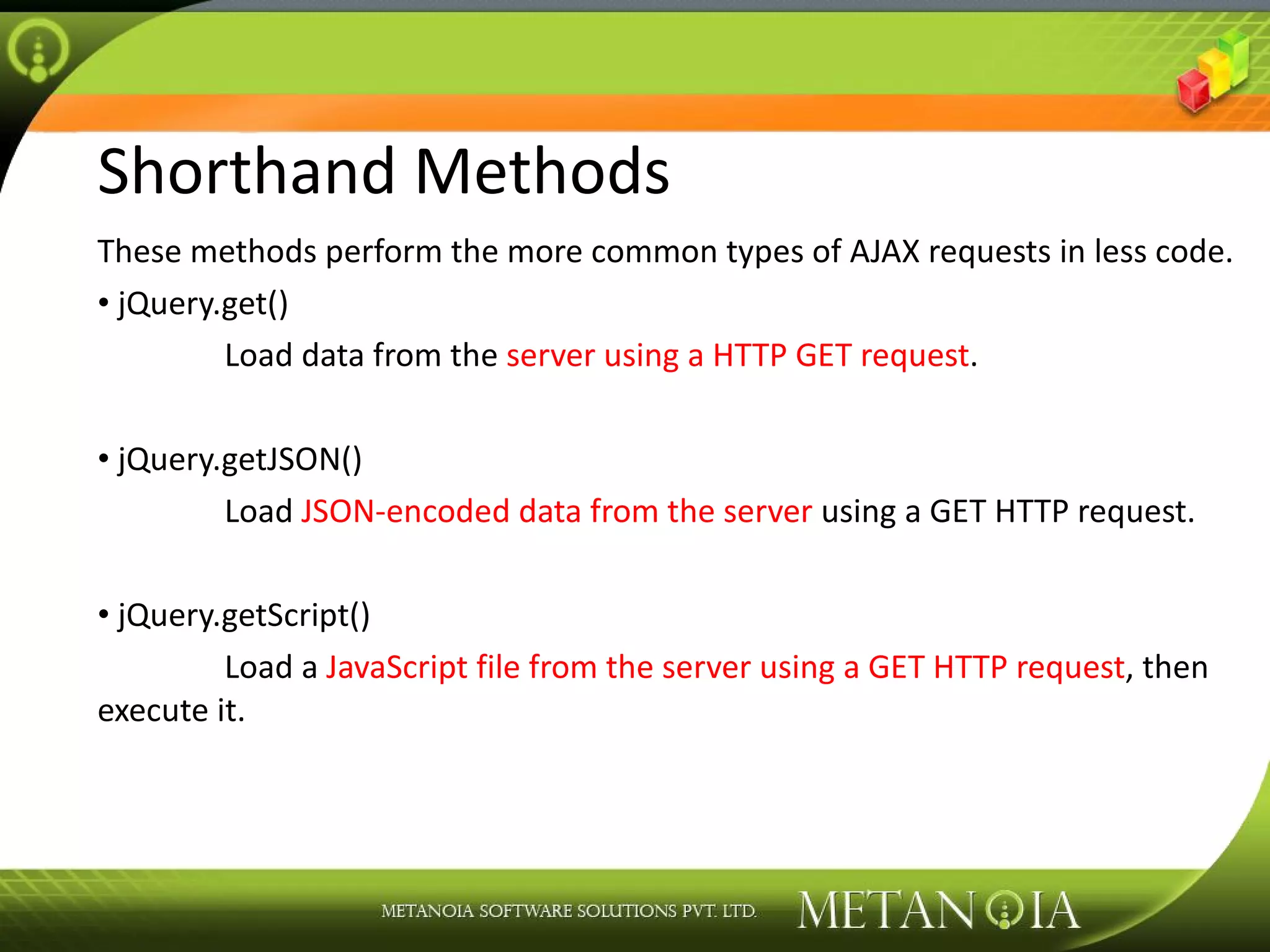 Shorthand Methods These methods perform the more common types of AJAX requests in less code. jQuery.get() Load data from the server using a HTTP GET request . jQuery.getJSON() Load JSON-encoded data from the server using a GET HTTP request. jQuery.getScript() Load a JavaScript file from the server using a GET HTTP request , then execute it. 