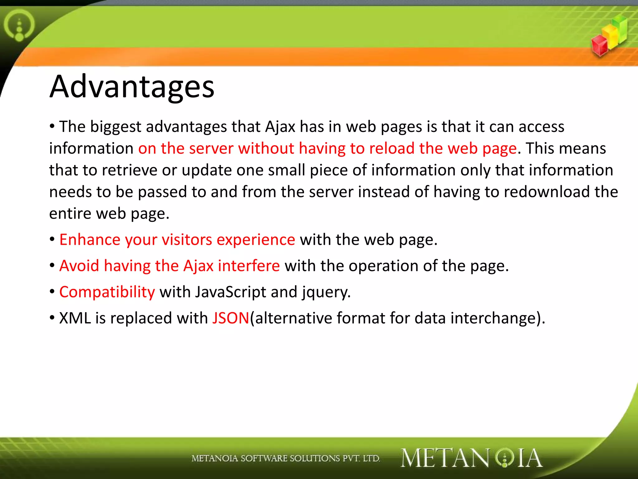 Advantages The biggest advantages that Ajax has in web pages is that it can access information on the server without having to reload the web page . This means that to retrieve or update one small piece of information only that information needs to be passed to and from the server instead of having to redownload the entire web page. Enhance your visitors experience with the web page. Avoid having the Ajax interfere with the operation of the page. Compatibility with JavaScript and jquery. XML is replaced with JSON (alternative format for data interchange). 