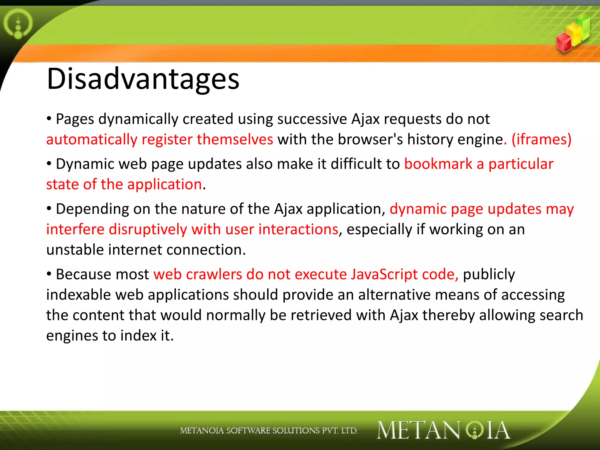 Disadvantages Pages dynamically created using successive Ajax requests do not automatically register themselves with the browser's history engine . (iframes) Dynamic web page updates also make it difficult to bookmark a particular state of the application . Depending on the nature of the Ajax application, dynamic page updates may interfere disruptively with user interactions , especially if working on an unstable internet connection. Because most web crawlers do not execute JavaScript code, publicly indexable web applications should provide an alternative means of accessing the content that would normally be retrieved with Ajax thereby allowing search engines to index it. 