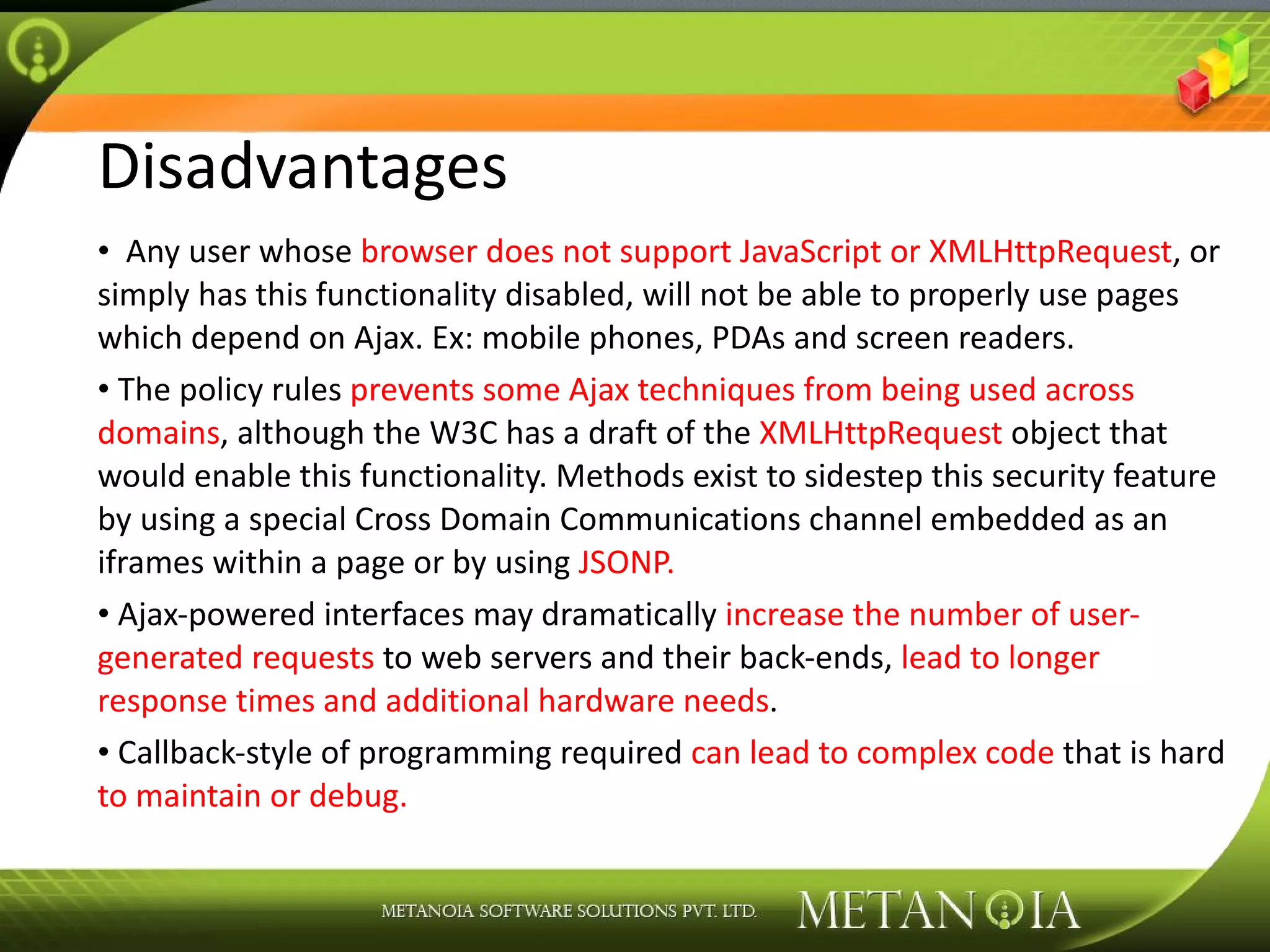 Disadvantages Any user whose browser does not support JavaScript or XMLHttpRequest , or simply has this functionality disabled, will not be able to properly use pages which depend on Ajax. Ex: mobile phones, PDAs and screen readers. The policy rules prevents some Ajax techniques from being used across domains , although the W3C has a draft of the XMLHttpRequest object that would enable this functionality. Methods exist to sidestep this security feature by using a special Cross Domain Communications channel embedded as an iframes within a page or by using JSONP. Ajax-powered interfaces may dramatically increase the number of user-generated requests to web servers and their back-ends, lead to longer response times and additional hardware needs . Callback-style of programming required can lead to complex code that is hard to maintain or debug. 