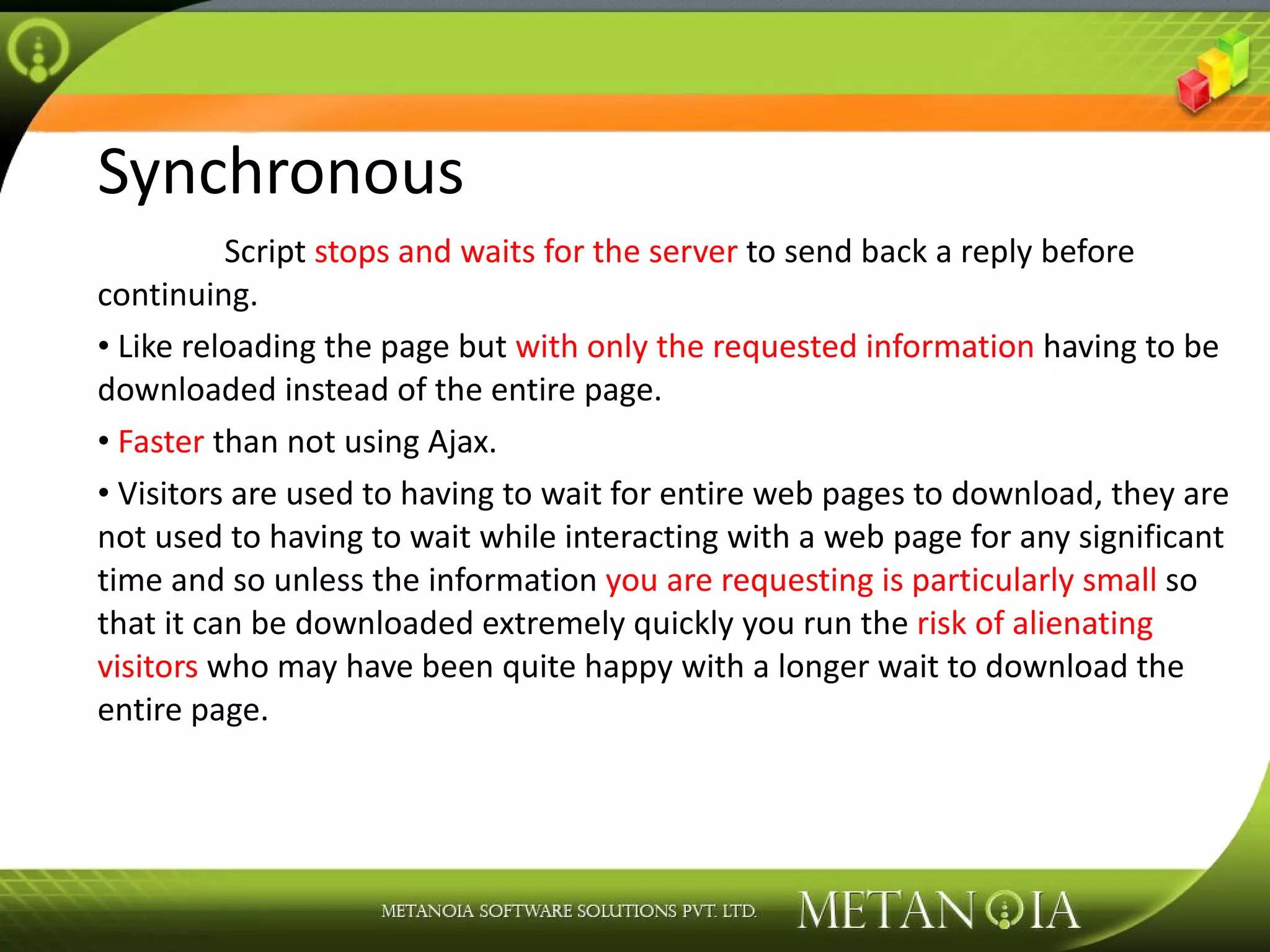 Synchronous Script stops and waits for the server to send back a reply before continuing. Like reloading the page but with only the requested information having to be downloaded instead of the entire page. Faster than not using Ajax. Visitors are used to having to wait for entire web pages to download, they are not used to having to wait while interacting with a web page for any significant time and so unless the information you are requesting is particularly small so that it can be downloaded extremely quickly you run the risk of alienating visitors who may have been quite happy with a longer wait to download the entire page. 