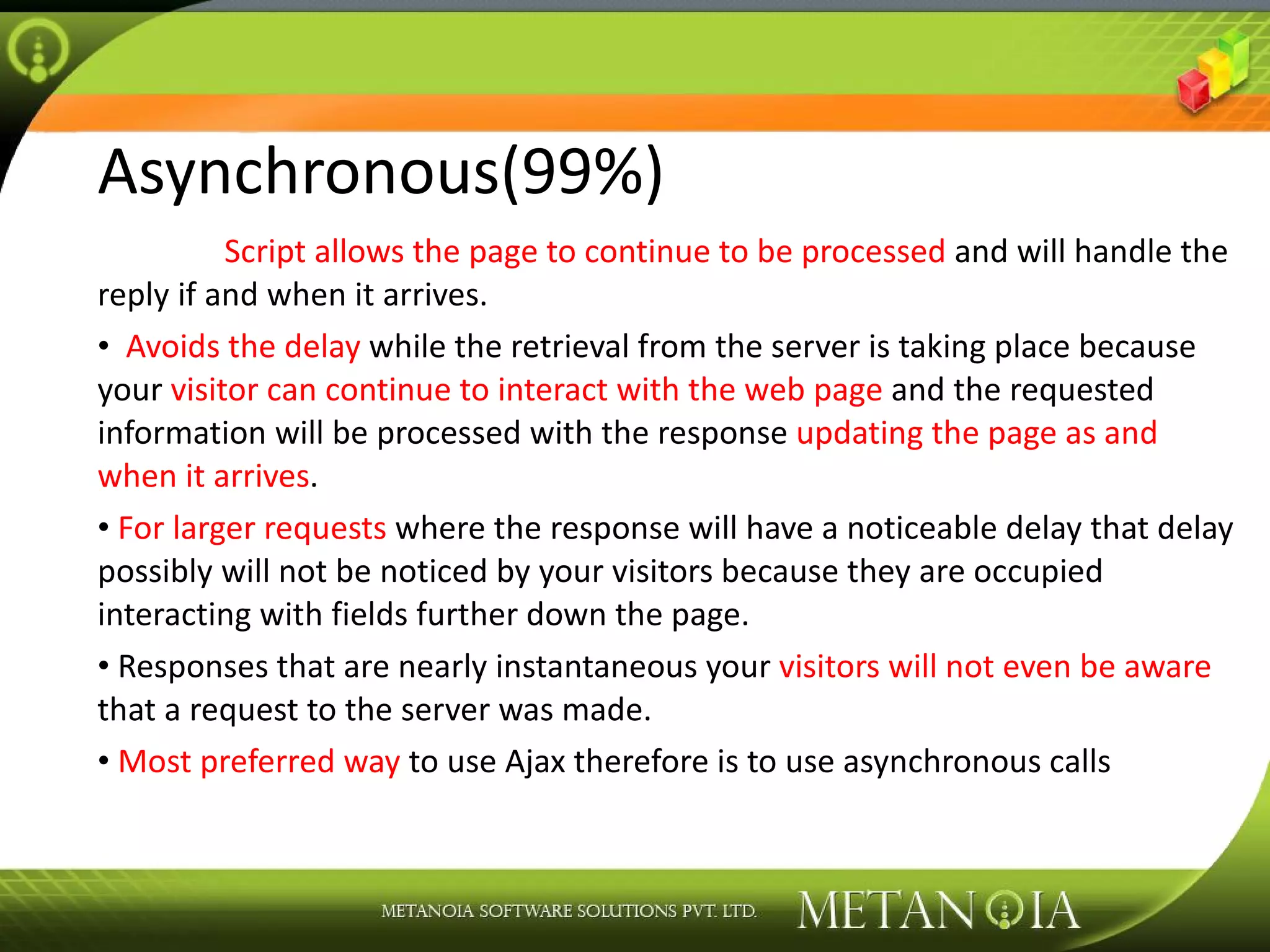 Asynchronous(99%) Script allows the page to continue to be processed and will handle the reply if and when it arrives. Avoids the delay while the retrieval from the server is taking place because your visitor can continue to interact with the web page and the requested information will be processed with the response updating the page as and when it arrives . For larger requests where the response will have a noticeable delay that delay possibly will not be noticed by your visitors because they are occupied interacting with fields further down the page. Responses that are nearly instantaneous your visitors will not even be aware that a request to the server was made. Most preferred way to use Ajax therefore is to use asynchronous calls 