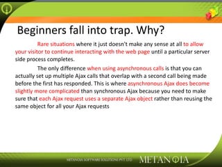 Beginners fall into trap. Why? Rare situations  where it just doesn't make any sense at all  to allow your visitor to continue interacting with the web page  until a particular server side process completes. The only difference  when using asynchronous calls  is that you can actually set up multiple Ajax calls that overlap with a second call being made before the first has responded. This is where  asynchronous Ajax does become slightly more complicated  than synchronous Ajax because you need to make sure that  each Ajax request uses a separate Ajax object  rather than reusing the same object for all your Ajax requests 