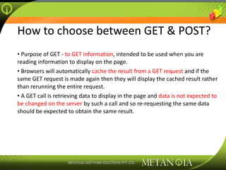 How to choose between GET & POST? Purpose of GET -  to GET information , intended to be used when you are reading information to display on the page. Browsers will automatically  cache the result from a GET request  and if the same GET request is made again then they will display the cached result rather than rerunning the entire request. A GET call is retrieving data to display in the page and  data is not expected to be changed on the server  by such a call and so re-requesting the same data should be expected to obtain the same result. 