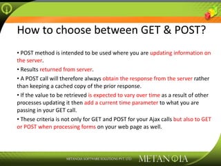 How to choose between GET & POST? POST method is intended to be used where you are  updating information on the server . Results  returned from server . A POST call will therefore always  obtain the response from the server  rather than keeping a cached copy of the prior response. If the value to be retrieved  is expected to vary over time  as a result of other processes updating it then  add a current time parameter  to what you are passing in your GET call. These criteria is not only for GET and POST for your Ajax calls  but also to GET or POST when processing forms  on your web page as well. 