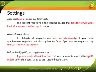 Settings Accepts ( Map -depends on Datatype):  The content type sent in the request header that  tells the server what kind of response it will accept  in return. Async(Boolean-true):  By default, all requests are  sent asynchronously . If you need synchronous requests, set this option to false. Synchronous requests may  temporarily lock the browser . BeforeSend(jqXHR, settings)- Function A  pre-request callback function  that can be used to modify the  jqXHR object  before it is sent. Used to set custom headers, etc. 