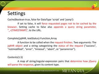 Settings Cache(Boolean-true, false for DataType 'script' and 'jsonp'):  If set to false, it will  force requested pages not to be cached by the browser . Setting cache to false also  appends a query string parameter, &quot;_=[TIMESTAMP]&quot; , to the URL. Complete(jqXHR, textStatus)-Function,Array A function to be called when the  request finishes . Two arguments: The  jqXHR object  and a string categorizing the  status of the request  (&quot;success&quot;, &quot;notmodified&quot;, &quot;error&quot;, &quot;timeout&quot;, &quot;abort&quot;, or &quot;parsererror&quot;). Contents(1.5) A map of string/regular-expression pairs that  determine how jQuery will parse the response , given its content type. 