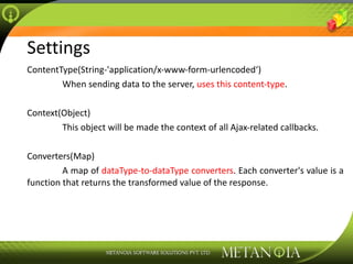 Settings ContentType(String-'application/x-www-form-urlencoded‘) When sending data to the server,  uses this content-type . Context(Object) This object will be made the context of all Ajax-related callbacks. Converters(Map) A map of  dataType-to-dataType converters . Each converter's value is a function that returns the transformed value of the response. 