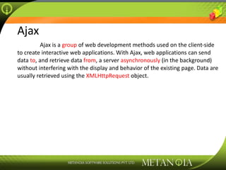 Ajax Ajax is a  group  of web development methods used on the client-side to create interactive web applications. With Ajax, web applications can send data  to , and retrieve data  from , a server  asynchronously  (in the background) without interfering with the display and behavior of the existing page. Data are usually retrieved using the  XMLHttpRequest  object. 