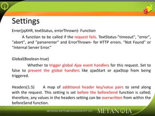 Settings Error(jqXHR, textStatus, errorThrown)- Function A function to be called if the  request fails . TextStatus-&quot;timeout&quot;, &quot;error&quot;, &quot;abort&quot;, and &quot;parsererror“ and ErrorThrown- for HTTP errors. &quot;Not Found&quot; or &quot;Internal Server Error.“ Global(Boolean-true) Whether to  trigger global Ajax event handlers  for this request. Set to false to  prevent the global handlers  like ajaxStart or ajaxStop from being triggered. Headers(1.5) A map of  additional header key/value pairs  to send along with the request. This setting is set  before the beforeSend  function is called; therefore, any values in the headers setting can be  overwritten  from within the beforeSend function. 