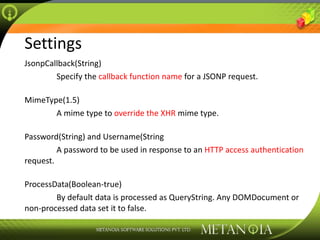 Settings JsonpCallback(String) Specify the  callback function name  for a JSONP request. MimeType(1.5) A mime type to  override the XHR  mime type. Password(String) and Username(String A password to be used in response to an  HTTP access authentication  request. ProcessData(Boolean-true) By default data is processed as QueryString. Any DOMDocument or non-processed data set it to false. 