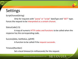 Settings ScriptCharset(String)   Only for requests with  &quot;jsonp&quot; or &quot;script&quot;  dataType and  &quot;GET&quot;  type. Forces the request to be  interpreted as a certain charset . StatusCode(1.5)   A map of numeric  HTTP codes and functions  to be called when the response has the corresponding code. Success(data, textStatus, jqXHR)   A function to be called if the  request succeeds . Timeout(Number)   Set a local timeout (in milliseconds) for the request. 