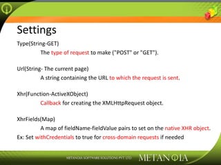 Settings Type(String-GET)   The  type of request  to make (&quot;POST&quot; or &quot;GET&quot;). Url(String- The current page)   A string containing the URL  to which the request is sent . Xhr(Function-ActiveXObject)   Callback  for creating the XMLHttpRequest object. XhrFields(Map)   A map of fieldName-fieldValue pairs to set on the  native XHR object . Ex: Set  withCredentials  to true for  cross-domain requests  if needed 