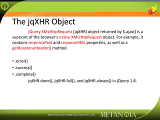 The jqXHR Object jQuery XMLHttpRequest  (jqXHR) object returned by $.ajax() is a superset of the browser's  native XMLHttpRequest  object. For example, it contains  responseText  and  responseXML  properties, as well as a  getResponseHeader()  method. .error() .success() .complete() jqXHR.done(), jqXHR.fail(), and jqXHR.always() in jQuery 1.8. 