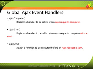 Global Ajax Event Handlers .ajaxComplete() Register a handler to be called when  Ajax requests complete .  .ajaxError() Register a handler to be called when Ajax requests complete  with an error .  .ajaxSend() Attach a function to be executed before an  Ajax request is sent . 