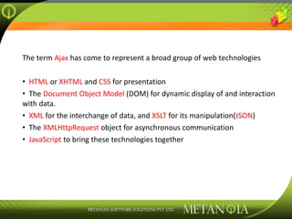 The term  Ajax  has come to represent a broad group of web technologies HTML  or  XHTML  and  CSS  for presentation The  Document Object Model  (DOM) for dynamic display of and interaction with data. XML  for the interchange of data, and  XSLT  for its manipulation( JSON ) The  XMLHttpRequest  object for asynchronous communication JavaScript  to bring these technologies together 