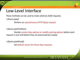 Low-Level Interface These methods can be used to make arbitrary AJAX requests. jQuery.ajax() Perform an  asynchronous HTTP (Ajax) request . jQuery.ajaxPrefilter() Handle  custom Ajax options or modify existing options  before each request is sent and before they are processed by $.ajax(). jQuery.ajaxSetup() Set  default values for future Ajax requests . 