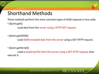 Shorthand Methods These methods perform the more common types of AJAX requests in less code. jQuery.get() Load data from the  server using a HTTP GET request . jQuery.getJSON() Load  JSON-encoded data from the server  using a GET HTTP request. jQuery.getScript() Load a  JavaScript file from the server using a GET HTTP request , then execute it. 
