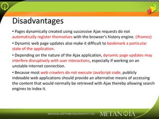 Disadvantages Pages dynamically created using successive Ajax requests do not  automatically register themselves  with the browser's history engine . (iframes) Dynamic web page updates also make it difficult to  bookmark a particular state of the application . Depending on the nature of the Ajax application,  dynamic page updates may interfere disruptively with user interactions , especially if working on an unstable internet connection. Because most  web crawlers do not execute JavaScript code,  publicly indexable web applications should provide an alternative means of accessing the content that would normally be retrieved with Ajax thereby allowing search engines to index it. 