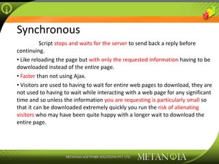 Synchronous Script  stops and waits for the server  to send back a reply before continuing. Like reloading the page but  with only the requested information  having to be downloaded instead of the entire page. Faster  than not using Ajax. Visitors are used to having to wait for entire web pages to download, they are not used to having to wait while interacting with a web page for any significant time and so unless the information  you are requesting is particularly small  so that it can be downloaded extremely quickly you run the  risk of alienating visitors  who may have been quite happy with a longer wait to download the entire page. 