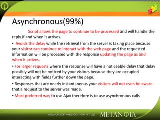 Asynchronous(99%) Script   allows the page to continue to be processed  and will handle the reply if and when it arrives. Avoids the delay  while the retrieval from the server is taking place because your  visitor can continue to interact with the web page  and the requested information will be processed with the response  updating the page as and when it arrives . For larger requests  where the response will have a noticeable delay that delay possibly will not be noticed by your visitors because they are occupied interacting with fields further down the page. Responses that are nearly instantaneous your  visitors will not even be aware  that a request to the server was made. Most preferred way  to use Ajax therefore is to use asynchronous calls 